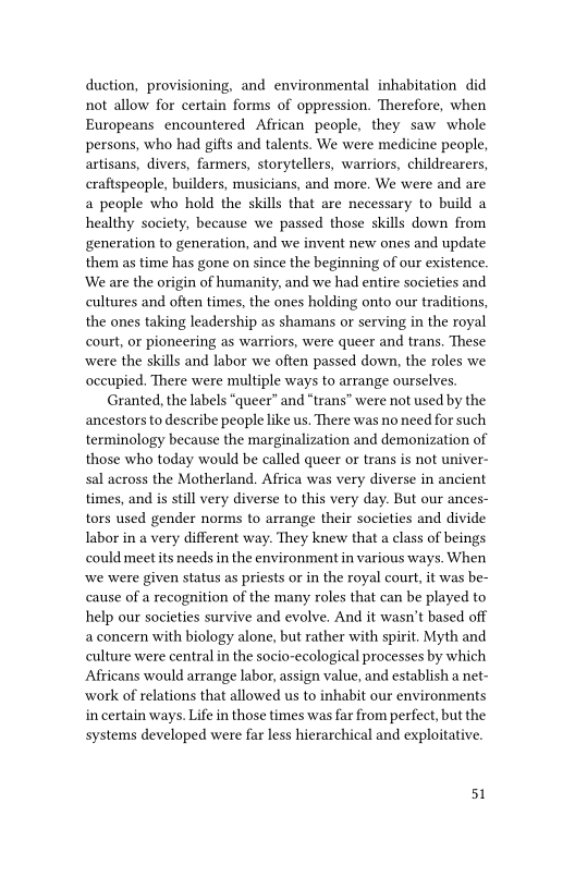 duction, provisioning, and environmental inhabitation did
not allow for certain forms of oppression. Therefore, when
Europeans encountered African people, they saw whole
persons, who had gifts and talents. We were medicine people,
artisans, divers, farmers, storytellers, warriors, childrearers,
craftspeople, builders, musicians, and more. We were and are
a people who hold the skills that are necessary to build a
healthy society, because we passed those skills down from
generation to generation, and we invent new ones and update
them as time has gone on since the beginning of our existence.
We are the origin of humanity, and we had entire societies and
cultures and often times, the ones holding onto our traditions,
the ones taking leadership as shamans or serving in the royal
court, or pioneering as warriors, were queer and trans. These
were the skills and labor we often passed down, the roles we
occupied, There were multiple ways to arrange ourselves.
Granted, the labels “queer” and “trans” were not used by the
ancestors to describe people like us. There was no need for such
terminology because the marginalization and demonization of
those who today would be called queer or trans is not univer-
sal across the Motherland. Africa was very diverse in ancient
times, and is still very diverse to this very day. But our ances-
tors used gender norms to arrange their societies and divide
labor in a very different way. They knew that a class of beings
could meet its needs in the environment in various ways. When
‘we were given status as priests or in the royal court, it was be-
cause of a recognition of the many roles that can be played to
help our societies survive and evolve. And it wasn't based off
a concern with biology alone, but rather with spirit. Myth and
culture were central in the socio-ecological processes by which
Africans would arrange labor, assign value, and establish a net
work of relations that allowed us to inhabit our environments
in certain ways. Life in those times was far from perfect, but the
systems developed were far less hierarchical and exploitative.

51
